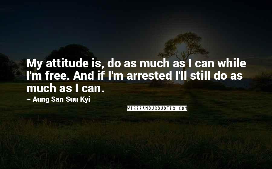 Aung San Suu Kyi Quotes: My attitude is, do as much as I can while I'm free. And if I'm arrested I'll still do as much as I can.