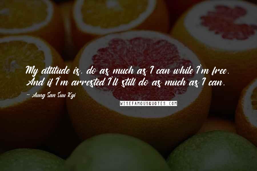 Aung San Suu Kyi Quotes: My attitude is, do as much as I can while I'm free. And if I'm arrested I'll still do as much as I can.