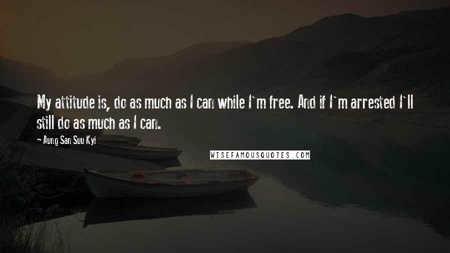 Aung San Suu Kyi Quotes: My attitude is, do as much as I can while I'm free. And if I'm arrested I'll still do as much as I can.