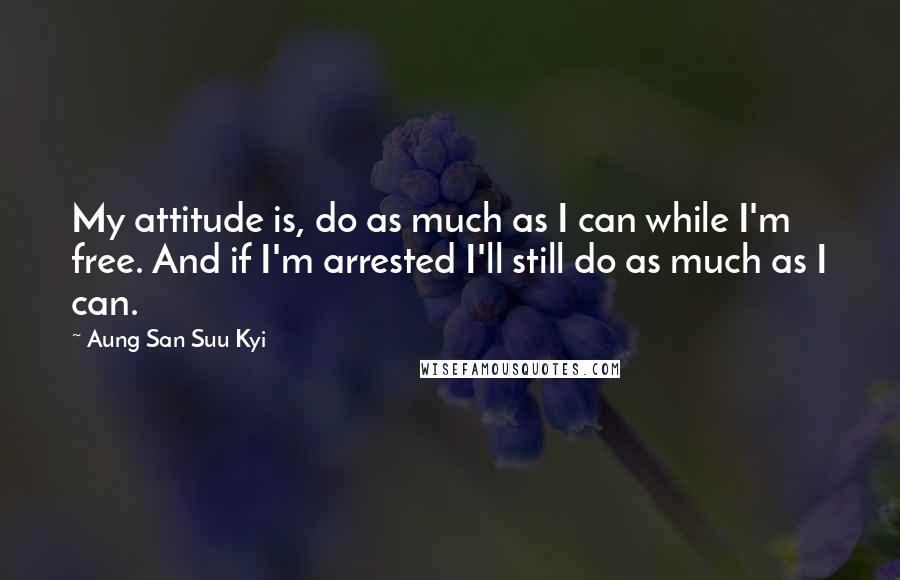 Aung San Suu Kyi Quotes: My attitude is, do as much as I can while I'm free. And if I'm arrested I'll still do as much as I can.