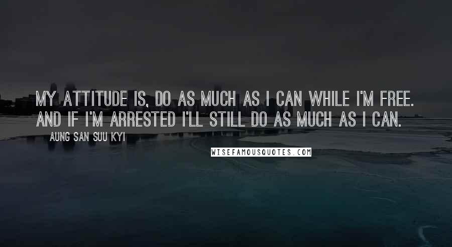 Aung San Suu Kyi Quotes: My attitude is, do as much as I can while I'm free. And if I'm arrested I'll still do as much as I can.