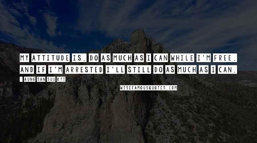 Aung San Suu Kyi Quotes: My attitude is, do as much as I can while I'm free. And if I'm arrested I'll still do as much as I can.