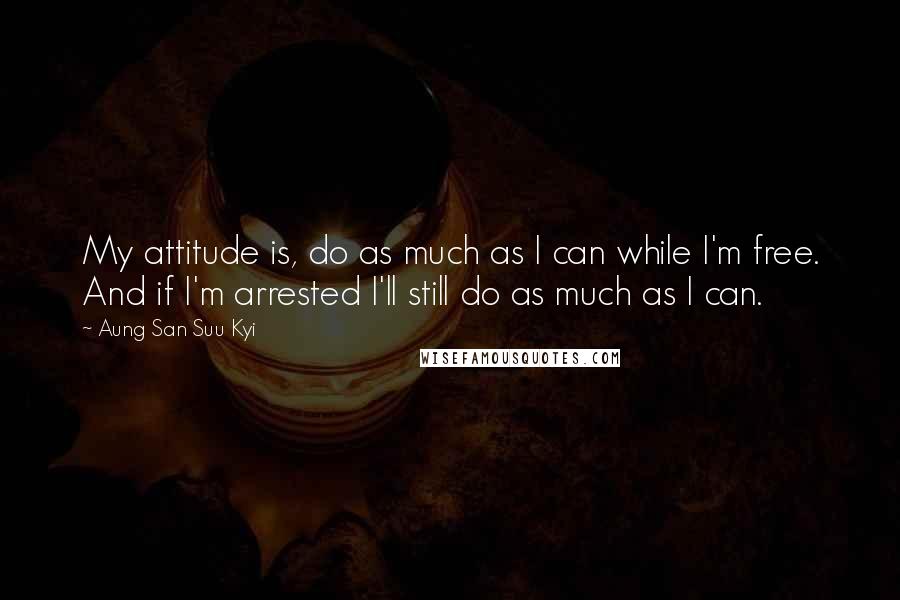 Aung San Suu Kyi Quotes: My attitude is, do as much as I can while I'm free. And if I'm arrested I'll still do as much as I can.