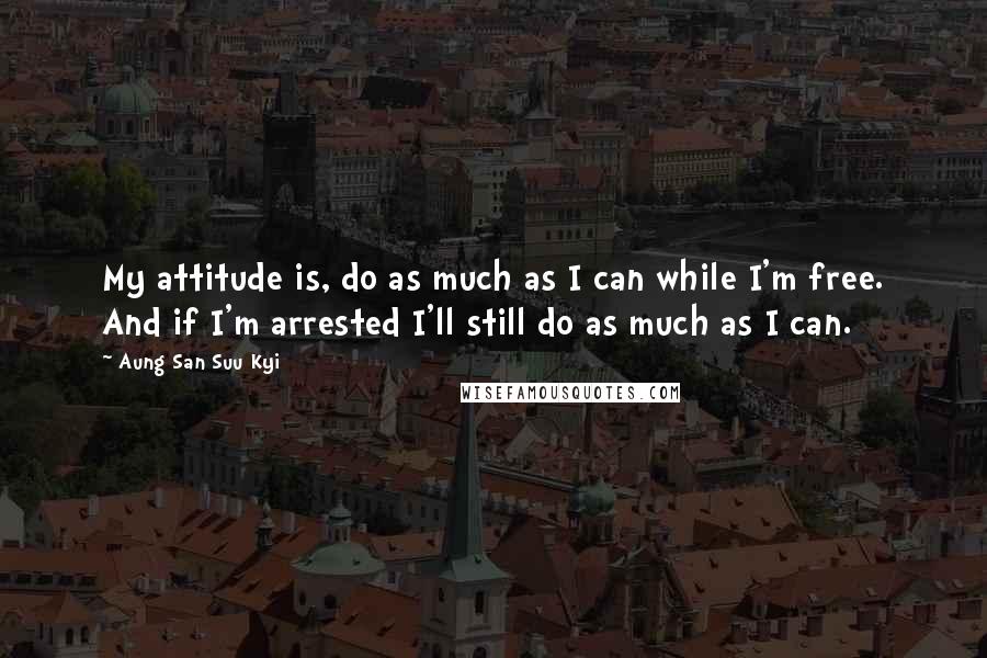 Aung San Suu Kyi Quotes: My attitude is, do as much as I can while I'm free. And if I'm arrested I'll still do as much as I can.
