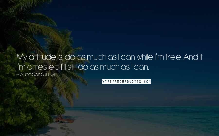 Aung San Suu Kyi Quotes: My attitude is, do as much as I can while I'm free. And if I'm arrested I'll still do as much as I can.