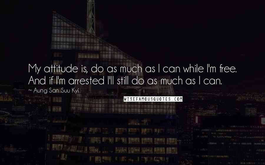 Aung San Suu Kyi Quotes: My attitude is, do as much as I can while I'm free. And if I'm arrested I'll still do as much as I can.