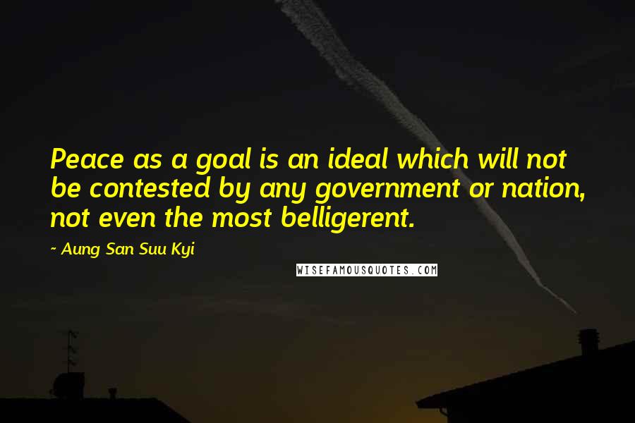 Aung San Suu Kyi Quotes: Peace as a goal is an ideal which will not be contested by any government or nation, not even the most belligerent.