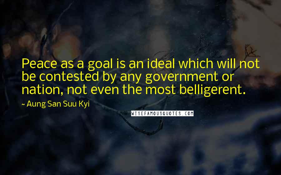 Aung San Suu Kyi Quotes: Peace as a goal is an ideal which will not be contested by any government or nation, not even the most belligerent.