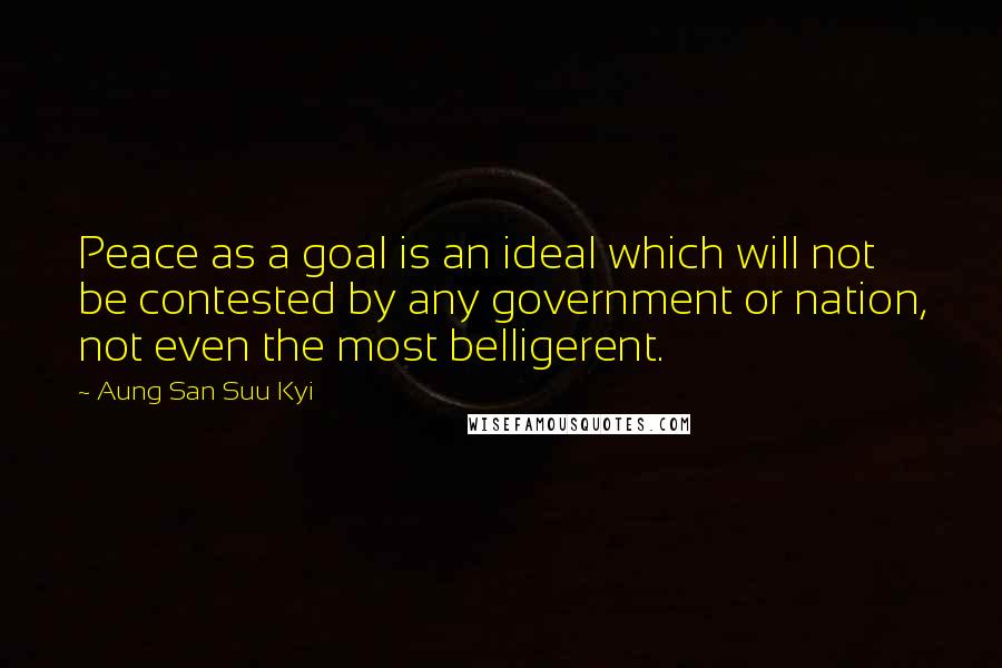 Aung San Suu Kyi Quotes: Peace as a goal is an ideal which will not be contested by any government or nation, not even the most belligerent.