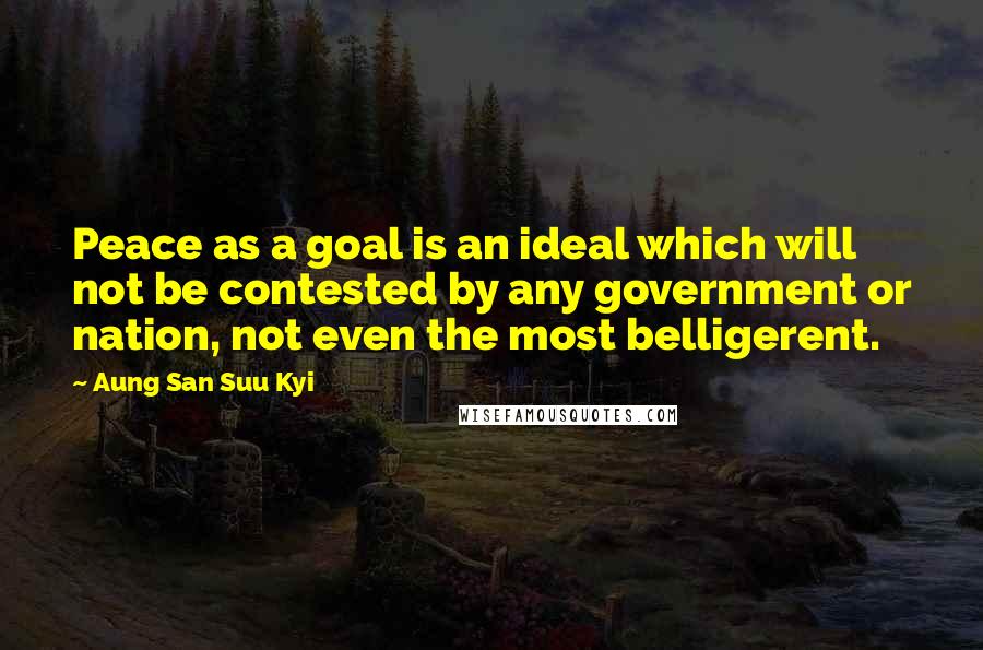 Aung San Suu Kyi Quotes: Peace as a goal is an ideal which will not be contested by any government or nation, not even the most belligerent.