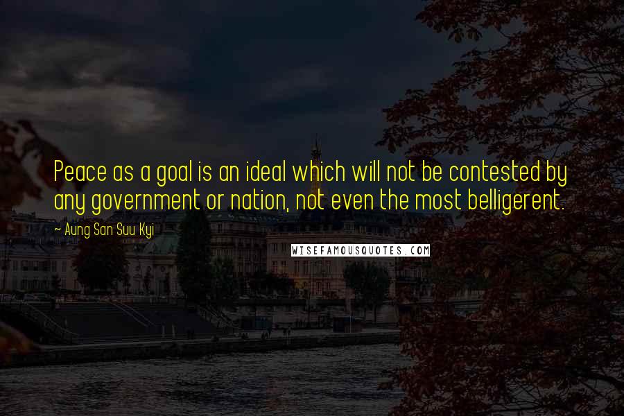 Aung San Suu Kyi Quotes: Peace as a goal is an ideal which will not be contested by any government or nation, not even the most belligerent.
