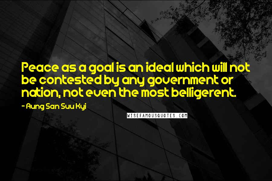 Aung San Suu Kyi Quotes: Peace as a goal is an ideal which will not be contested by any government or nation, not even the most belligerent.