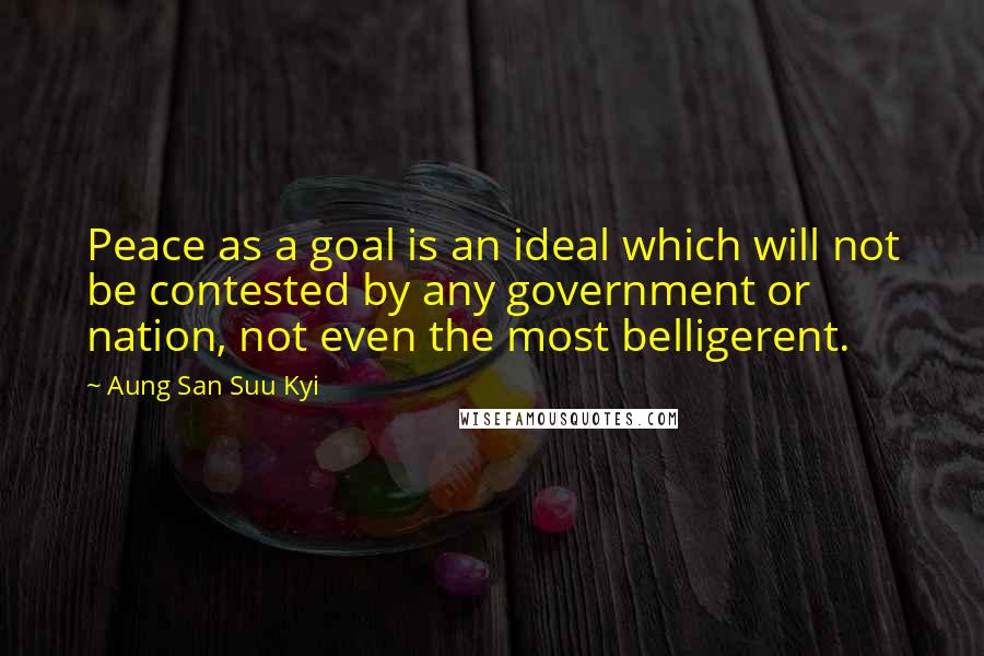 Aung San Suu Kyi Quotes: Peace as a goal is an ideal which will not be contested by any government or nation, not even the most belligerent.