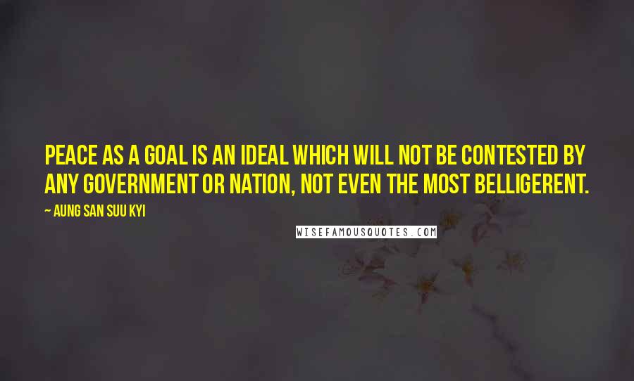 Aung San Suu Kyi Quotes: Peace as a goal is an ideal which will not be contested by any government or nation, not even the most belligerent.