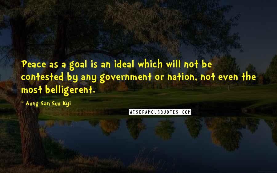 Aung San Suu Kyi Quotes: Peace as a goal is an ideal which will not be contested by any government or nation, not even the most belligerent.