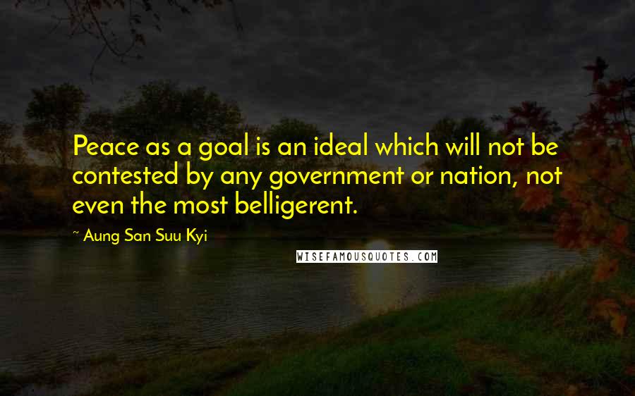 Aung San Suu Kyi Quotes: Peace as a goal is an ideal which will not be contested by any government or nation, not even the most belligerent.