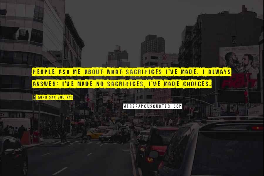 Aung San Suu Kyi Quotes: People ask me about what sacrifices I've made. I always answer: I've made no sacrifices, I've made choices.