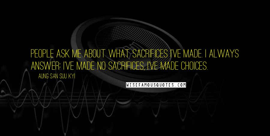 Aung San Suu Kyi Quotes: People ask me about what sacrifices I've made. I always answer: I've made no sacrifices, I've made choices.