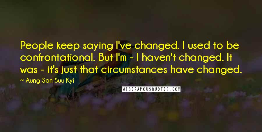 Aung San Suu Kyi Quotes: People keep saying I've changed. I used to be confrontational. But I'm - I haven't changed. It was - it's just that circumstances have changed.