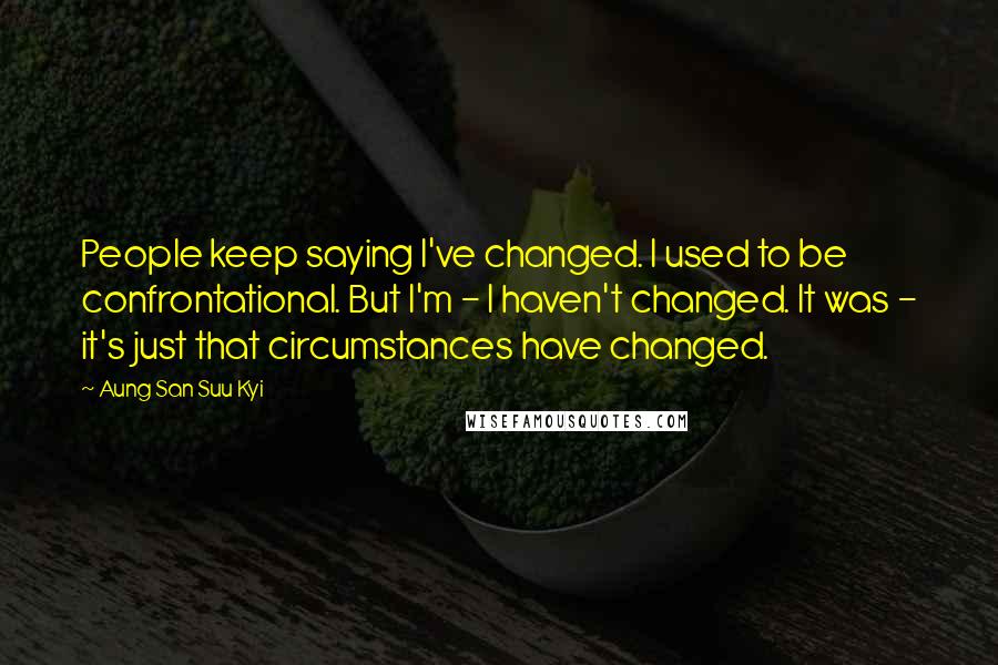 Aung San Suu Kyi Quotes: People keep saying I've changed. I used to be confrontational. But I'm - I haven't changed. It was - it's just that circumstances have changed.