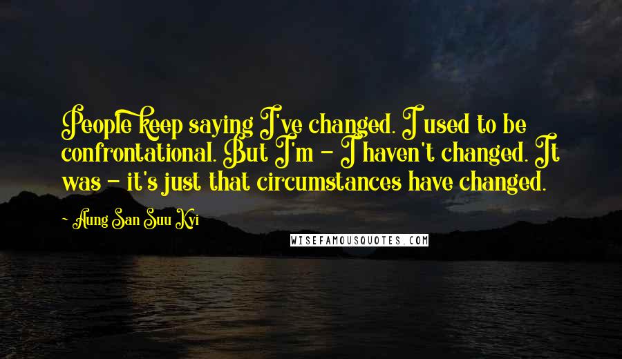 Aung San Suu Kyi Quotes: People keep saying I've changed. I used to be confrontational. But I'm - I haven't changed. It was - it's just that circumstances have changed.