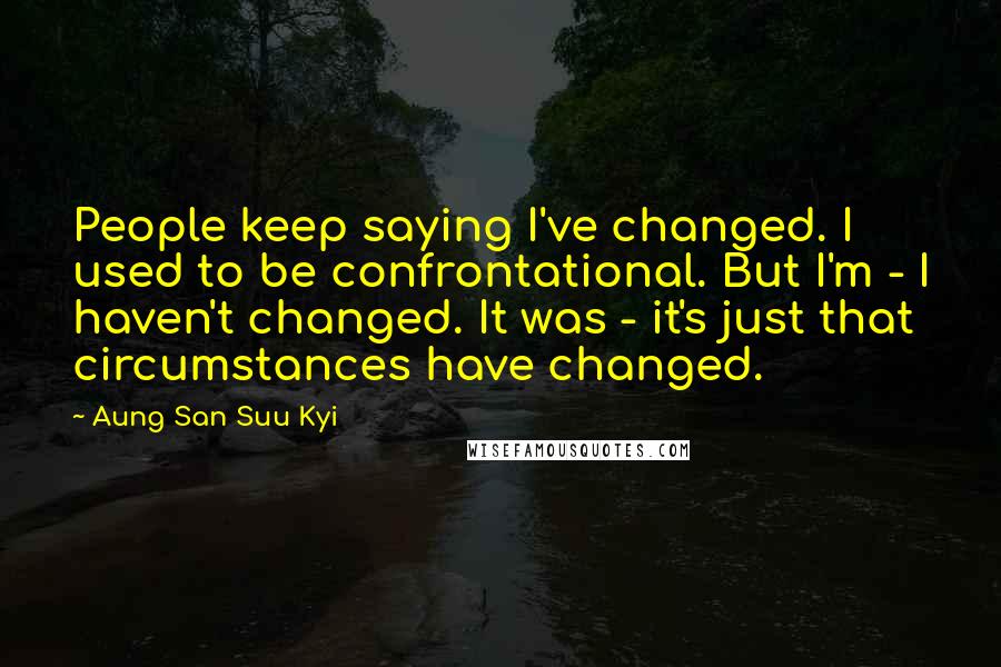 Aung San Suu Kyi Quotes: People keep saying I've changed. I used to be confrontational. But I'm - I haven't changed. It was - it's just that circumstances have changed.