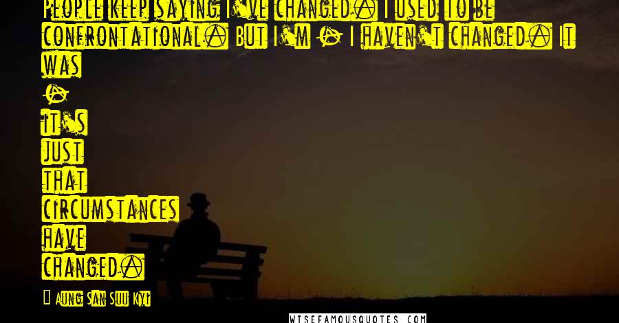 Aung San Suu Kyi Quotes: People keep saying I've changed. I used to be confrontational. But I'm - I haven't changed. It was - it's just that circumstances have changed.