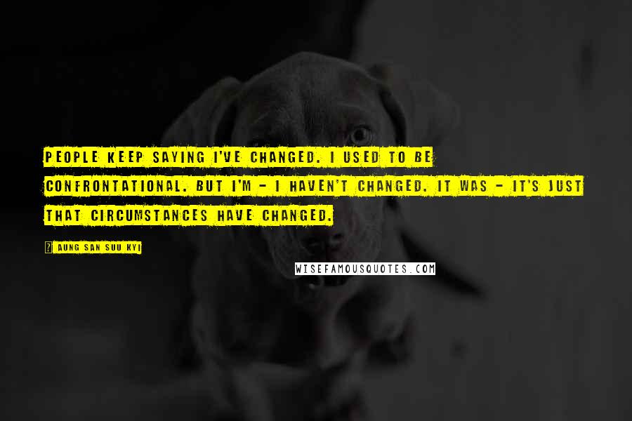 Aung San Suu Kyi Quotes: People keep saying I've changed. I used to be confrontational. But I'm - I haven't changed. It was - it's just that circumstances have changed.