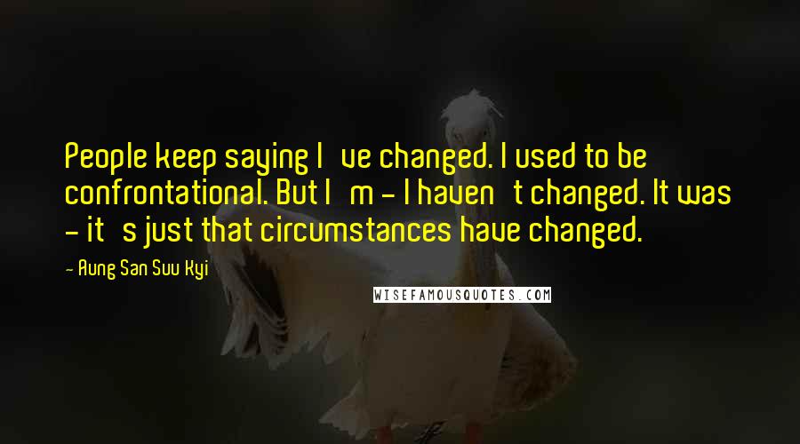 Aung San Suu Kyi Quotes: People keep saying I've changed. I used to be confrontational. But I'm - I haven't changed. It was - it's just that circumstances have changed.