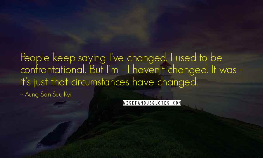 Aung San Suu Kyi Quotes: People keep saying I've changed. I used to be confrontational. But I'm - I haven't changed. It was - it's just that circumstances have changed.