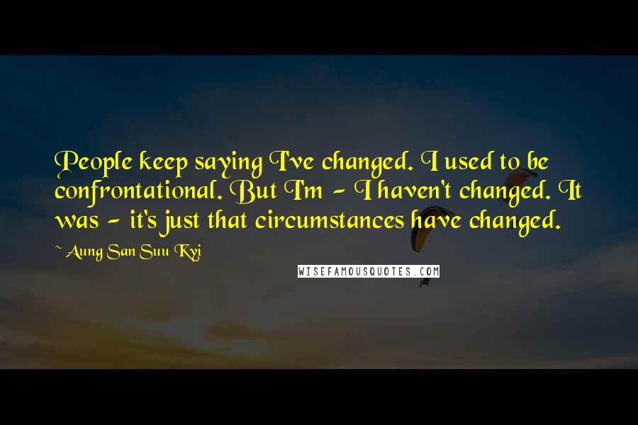 Aung San Suu Kyi Quotes: People keep saying I've changed. I used to be confrontational. But I'm - I haven't changed. It was - it's just that circumstances have changed.