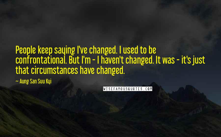 Aung San Suu Kyi Quotes: People keep saying I've changed. I used to be confrontational. But I'm - I haven't changed. It was - it's just that circumstances have changed.