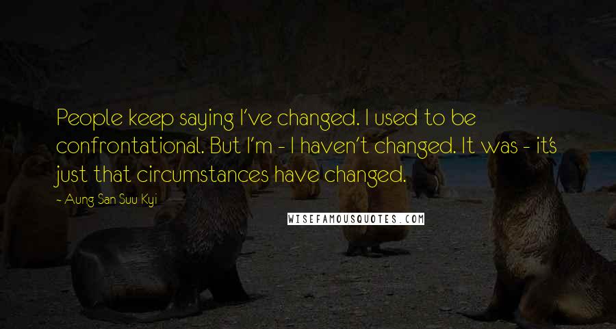 Aung San Suu Kyi Quotes: People keep saying I've changed. I used to be confrontational. But I'm - I haven't changed. It was - it's just that circumstances have changed.