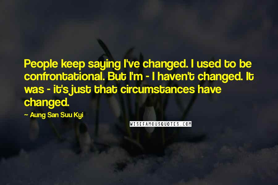 Aung San Suu Kyi Quotes: People keep saying I've changed. I used to be confrontational. But I'm - I haven't changed. It was - it's just that circumstances have changed.