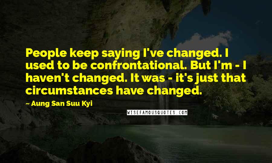 Aung San Suu Kyi Quotes: People keep saying I've changed. I used to be confrontational. But I'm - I haven't changed. It was - it's just that circumstances have changed.