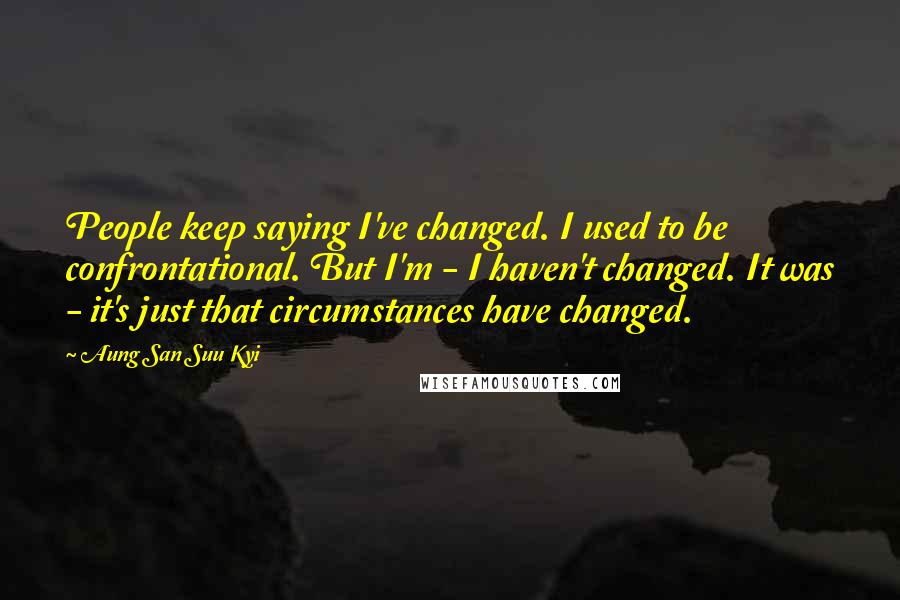 Aung San Suu Kyi Quotes: People keep saying I've changed. I used to be confrontational. But I'm - I haven't changed. It was - it's just that circumstances have changed.