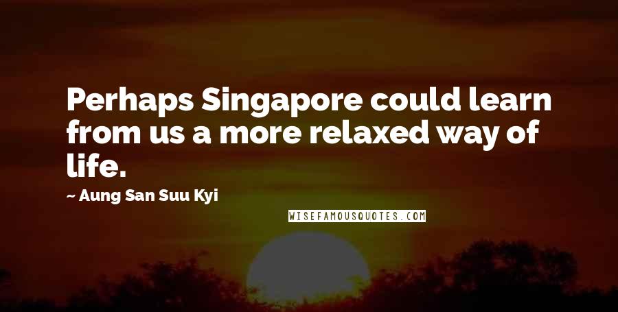 Aung San Suu Kyi Quotes: Perhaps Singapore could learn from us a more relaxed way of life.