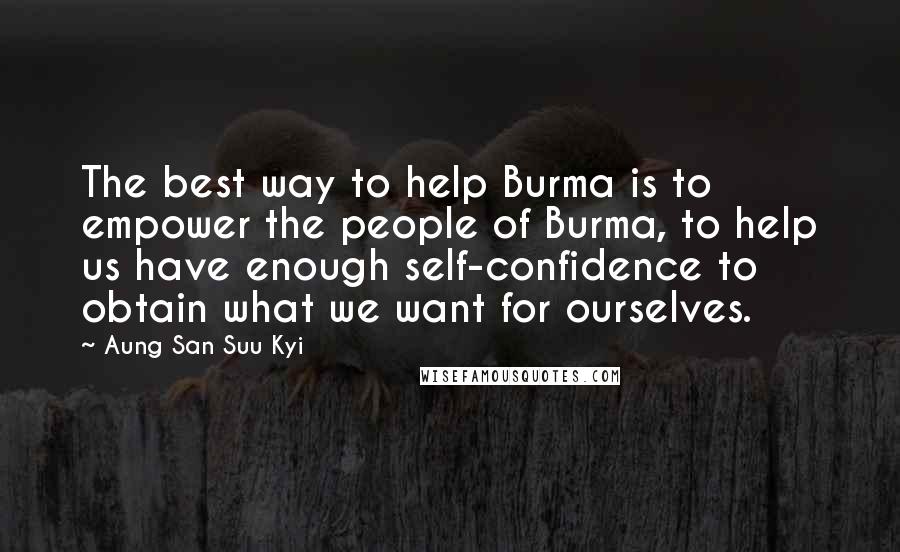 Aung San Suu Kyi Quotes: The best way to help Burma is to empower the people of Burma, to help us have enough self-confidence to obtain what we want for ourselves.
