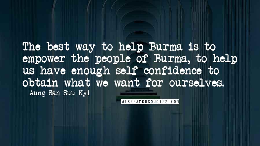 Aung San Suu Kyi Quotes: The best way to help Burma is to empower the people of Burma, to help us have enough self-confidence to obtain what we want for ourselves.