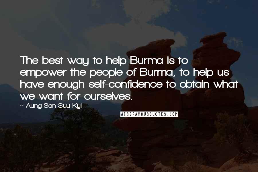 Aung San Suu Kyi Quotes: The best way to help Burma is to empower the people of Burma, to help us have enough self-confidence to obtain what we want for ourselves.