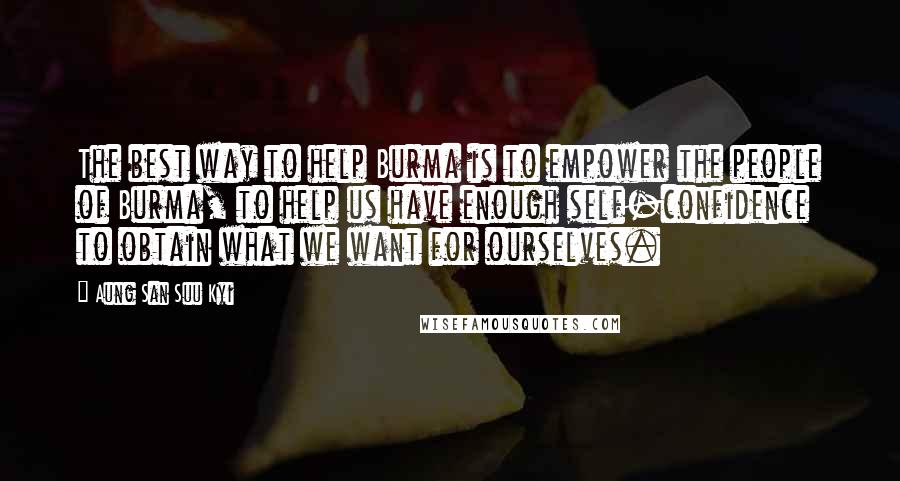 Aung San Suu Kyi Quotes: The best way to help Burma is to empower the people of Burma, to help us have enough self-confidence to obtain what we want for ourselves.