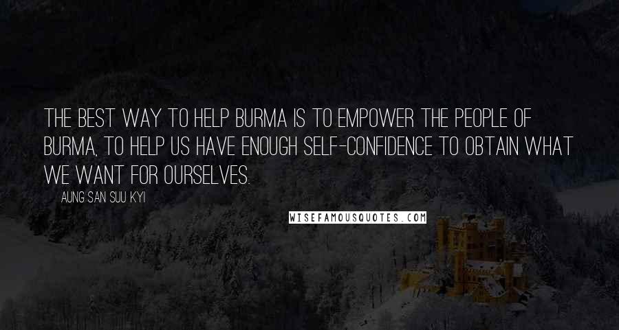 Aung San Suu Kyi Quotes: The best way to help Burma is to empower the people of Burma, to help us have enough self-confidence to obtain what we want for ourselves.