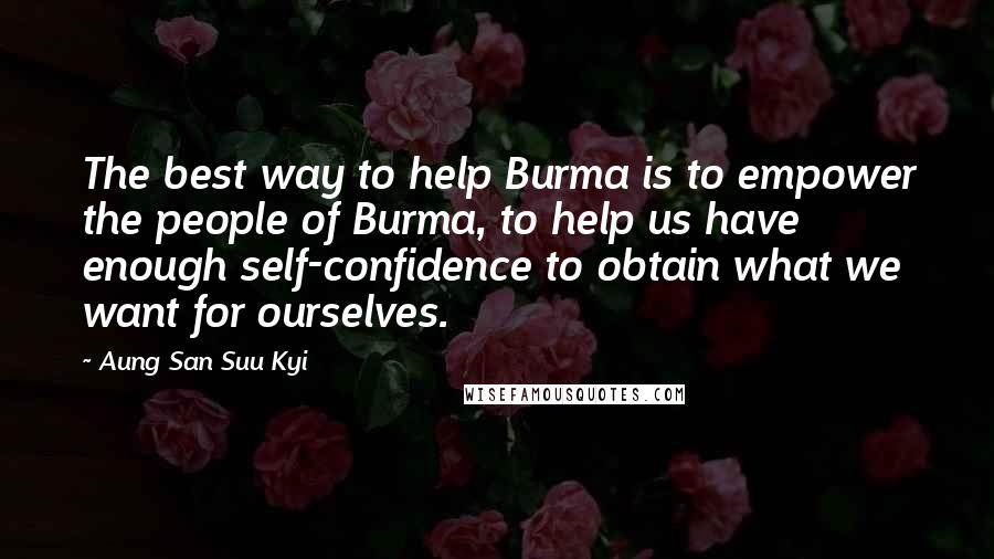 Aung San Suu Kyi Quotes: The best way to help Burma is to empower the people of Burma, to help us have enough self-confidence to obtain what we want for ourselves.