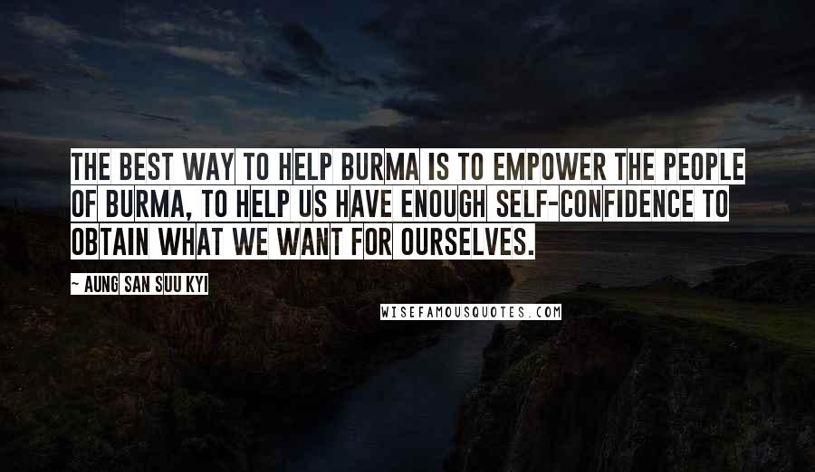 Aung San Suu Kyi Quotes: The best way to help Burma is to empower the people of Burma, to help us have enough self-confidence to obtain what we want for ourselves.