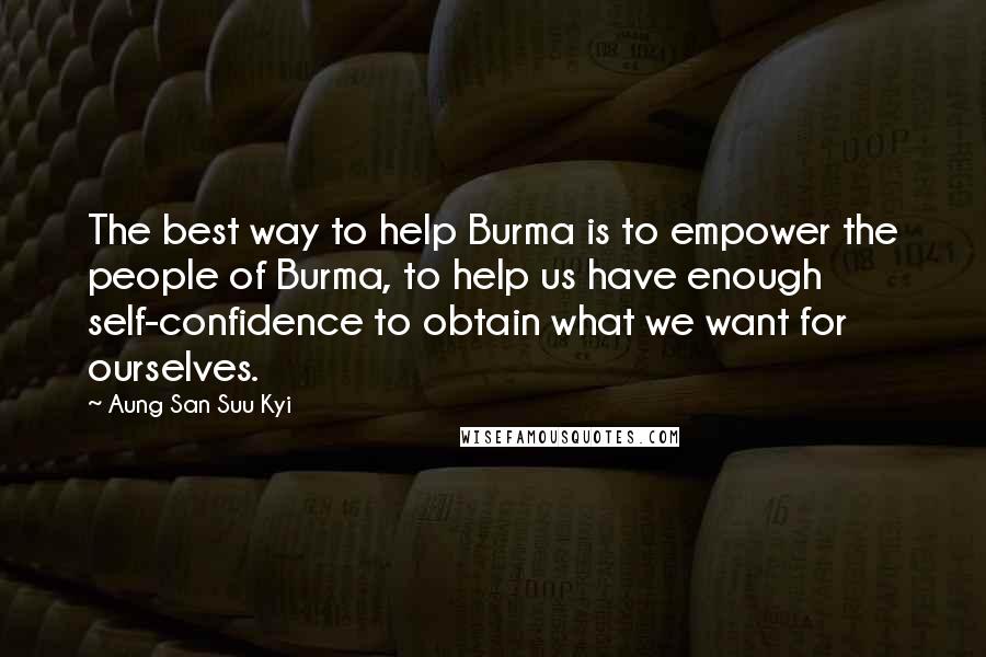 Aung San Suu Kyi Quotes: The best way to help Burma is to empower the people of Burma, to help us have enough self-confidence to obtain what we want for ourselves.