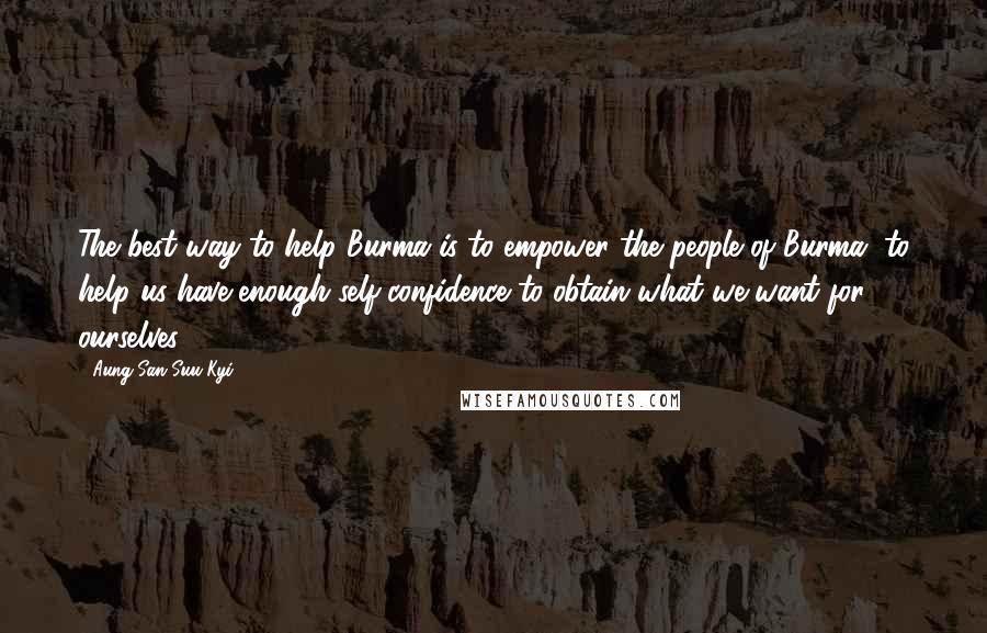 Aung San Suu Kyi Quotes: The best way to help Burma is to empower the people of Burma, to help us have enough self-confidence to obtain what we want for ourselves.