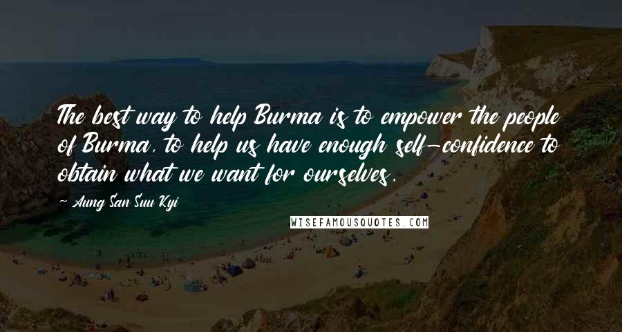 Aung San Suu Kyi Quotes: The best way to help Burma is to empower the people of Burma, to help us have enough self-confidence to obtain what we want for ourselves.