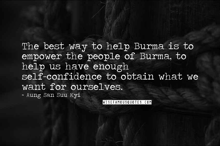 Aung San Suu Kyi Quotes: The best way to help Burma is to empower the people of Burma, to help us have enough self-confidence to obtain what we want for ourselves.