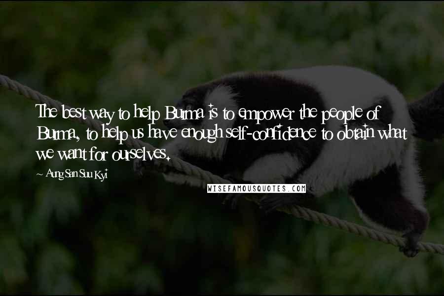 Aung San Suu Kyi Quotes: The best way to help Burma is to empower the people of Burma, to help us have enough self-confidence to obtain what we want for ourselves.