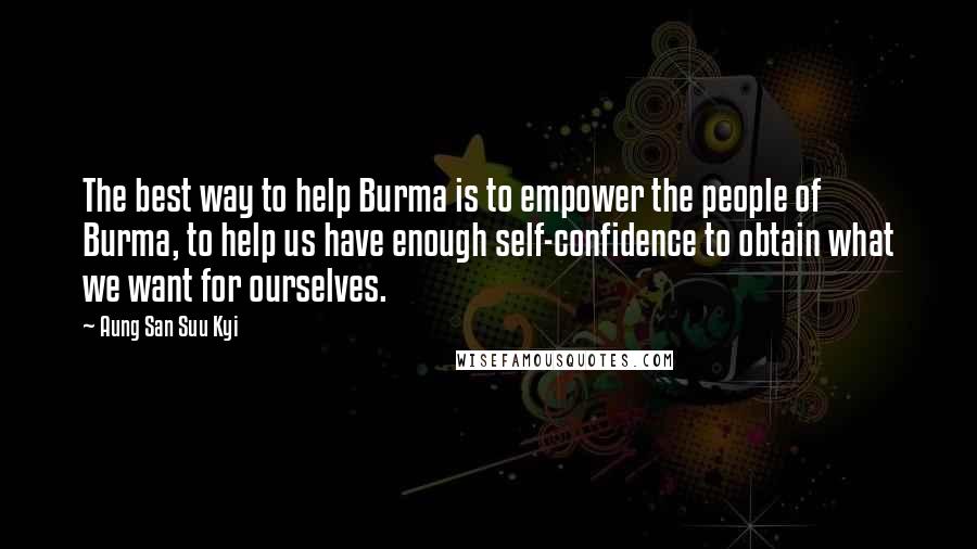 Aung San Suu Kyi Quotes: The best way to help Burma is to empower the people of Burma, to help us have enough self-confidence to obtain what we want for ourselves.